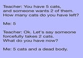 Teacher: You have 5 cats, and someone wants 2 of them. How many cats do you have left? Me: 5 Teacher: Ok. Let's say someone forcefully takes 2 cats. What do you have now? Me: 5 cats and a dead body.