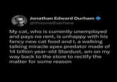 Jonathan Edward Durham @thisone@verhere My cat, who is currently unemployed and pays no rent, is unhappy with his fancy new cat food and I, a walking talking miracle apex predator made of 14 billion year-old Stardust, am on my way back to the store to rectify the matter for some reason