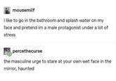 mousemilf i like to go in the bathroom and splash water on my face and pretend im a male protagonist under a lot of stress percethecurse the masculine urge to stare at your own wet face in the mirror, haunted