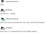 dirt classicmeevs petbud mmmm... tasty.. classicmeevs the d in dirt stands for do not eat this please petbud but the irt stands for it's really tasty