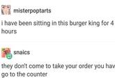 misterpoptarts i have been sitting in this burger king for 4 hours snaics they don't come to take your order you hav go to the counter