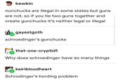 bewbin nunchucks are illegal in some states but guns are not. so if you tie two guns together and create gunchucks it's neither legal or illegal gayestgoth schroedinger's gunchucks that-one-cryptid1 Why does schroedinger have so many things kairibloodheart Schrodinger's hording problem