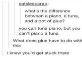 eatsleepcrap: what's the difference between a piano, a tuna, and a pot of glue? you can tuna piano, but you can't piano a tuna What does glue have to do with this i knew you'd get stuck there