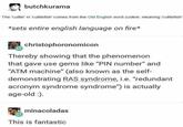 butchkurama The 'cuttle' in 'cuttlefish' comes from the Old English word cudele, meaning 'cuttlefish' *sets entire english language on fire* christophoronomicon Thereby showing that the phenomenon that gave use gems like "PIN number" and "ATM machine" (also known as the self- demonstrating RAS syndrome, i.e. "redundant acronym syndrome syndrome") is actually age-old :). minacoladas This is fantastic