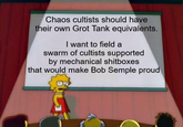Chaos cultists should have their own Grot Tank equivalents. I want to field a swarm of cultists supported by mechanical shitboxes that would make Bob Semple proud