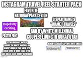 INSTAGRAM TRAVEL REEL STARTER PACK FAVORITE NATIONAL PARK IS ZION DISPLAY NAME IS Hopefully "INAME TRAVELS" exciting POSTER FONT RAN BY WHITE MILLENNIAL COUPLES LIVING IN RURAL UTAH EITTHER ORDINARY, BACK TO FRIENDS, THE NIGHTS, KNOCKING ON HEAVEN'S DOOR OR THAT AWFUL EPIC MUSIC COVER OF DOWN UNDER BY THE SAME GIRL AS DANCE MONKEY AS THE AUDIO imgflip.com KINDA CLICKBAIT CAPTIONS WITH EMOJIS Most people travel to Europe but miss this place that's only a 3 hour flight from Miami... 10 places in the US you HAVE to see before you die.