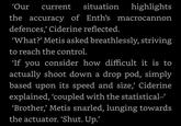 'Our current situation highlights the accuracy of Enth's macrocannon defences,' Ciderine reflected. 'What?' Metis asked breathlessly, striving to reach the control. 'If you consider how difficult it is to actually shoot down a drop pod, simply based upon its speed and size,' Ciderine explained, 'coupled with the statistical-' 'Brother,' Metis snarled, lunging towards the actuator. 'Shut. Up.'
