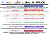 Google Like A PRO! "Quotation Marks" "I Love You Mom" Using quotation marks in your search terms lets you search exactly for that word. It means, all your results will have your search terms in them. -Dashes dolphins -football If you want to exclude a term from your search, include a hyphen before that ~ Tilde word. music ~classes Use tilde when you also want its synonyms to appear in the result. The above query will search for music classes, lessons, coaching, etc. site: site:facebook.com Use this operator to search within a specific website only. I vertical bar blouse | shirt | dress This query will search websites that have any one/two//all of the terms. Two Periods movies 1950..1970 Include two periods when you want to search within two number ranges. FileType: Dracula filetype:pdf Use this operator to find specific filetypes relating to your search. This query returns pdfs relating to "Dracula"