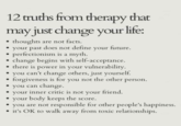 12 truths from therapy that may just change your life: thoughts are not facts. your past does not define your future. perfectionism is a myth. change begins with self-acceptance. there is power in your vulnerability. you can't change others, just yourself. forgiveness is for you not the other person. you can change. your inner critic is not your friend. your body keeps the score. you are not responsible for other people's happiness. it's OK to walk away from toxic relationships.