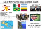 r/asklatinamerica starter pack "Is Spain a Latino country" The only flairs you will literally ever see M "How WHITE is your country?" ORDEN PROGRESSO ESIDENT SEAL AL OF THE OF THE HE UNITE STATES >"Is [country] REALLY [X]% European??" >"Is your country indigenous???????" >"As an American what do YOU think about President Trump??" >"What do you think about [country]?" *nowhere to be found* 85 80 Cayman Islands 75 "Is this life in Mexico?" CIA DE INVESTIGACIÓN AIC QAL DEL ON CE Pov: eres de Chile PL DN- "is argentina part of europe???" Bay of Campeche Ciudad del Carmen Villahermosa MEXICO Tuxtla Gutierrez Usumacinta 10 Belize City GUATEMALA Coban *Belmopan BELIZE Puerto Barrios Tapachula Quetzaltenango Guatemala Santa Ana Escuintla San Salvador Pacific Ocean Gulf of Honduras Santa San Pedro Sula La Ceiba HONDURAS Rosa de Juticalpa Copan Montego Bay JAMAICA Spanish Town Kingston ???????????????? San Miguel EL SALVADOR Chinandega Central America International Boundary Road Minor Road Tegucigalpa Choluteca Leon Puerto Cabezas Matagalpa NICARAGUA Managua Masaya Granada Lago de Nicaragua Bluefields San Juan Liberia COSTA RICA Puntarenas Jose San Puerto Limon David PANAMA Colon Panama⭑ Nargana 10 Sincelejo Monteria. River National Capital City or Town 100 200 KM O 100 200 Miles 2025 Geology.com 90 Santiago Gulf of Chitre Panama 80 85 COLOMBIA Medelling Everyone is either a tradcath or a marxist
