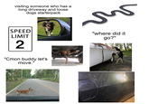 visiting someone who has a long driveway and loose dogs starterpack 5 SPEED LIMIT 2 "Cmon buddy let's move." 2004/01/18 11: "where did it go?"