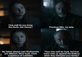 How well do you know the North, Ser Davos? Precious little, my lady. My father always said Northerners are different. More loyal, more suspicious of outsiders. They may well be loyal, but how many rose up against the Boltons when they betrayed your family?