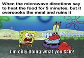 When the microwave directions say to heat the food for 5 minutes, but it overcooks the meal and ruins it I'm only doing what you SAID!