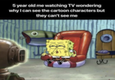 5 year old me watching TV wondering why I can see the cartoon characters but they can't see me