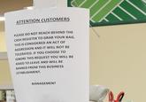 ATTENTION CUSTOMERS PLEASE DO NOT REACH BEHIND THE CASH REGISTER TO GRAB YOUR BAG. THIS IS CONSIDERED AN ACT OF AGGRESSION AND IT WILL NOT BE TOLERATED. IF YOU CHOOSE TO IGNORE THIS REQUEST YOU WILL BE ASKED TO LEAVE AND WILL BE BANNED FROM THIS BUSINESS ESTABLISHMENT. MANAGEMENT