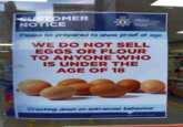 CUSTOMER NOTICE HEDDLU GOGLEDD CYMRU NORTH WALES POLICE Please be prepared to show proof of age WE DO NOT SELL EGGS OR FLOUR TO ANYONE WHO IS UNDER THE AGE OF 18 64840 Cracking down on anti-social behaviour making North Wales the safest place in the UK