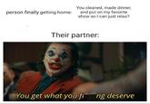 person finally getting home: You cleaned, made dinner, and put on my favorite show so I can just relax? Their partner: You get what you fing deserve