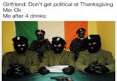 Girlfriend: Don't get political at Thanksgiving Me: Ok Me after 4 drinks: