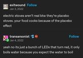 exitwound Follow Jan 3, 2022 electric stoves aren't real btw they're placebo stoves. your food cooks because of the placebo effect transarsonist 601 Jan 4, 2022 Follow yeah no its just a bunch of LEDs that turn red, it only boils water because you expect the water to boil