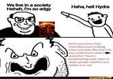 We live in a society Heheh, I'm so edgy Haha, heil Hydra OPPENHEIMER Don't you know how insensitive you're being when you joke like that? Do you understand what Her stood for? You're perpetuating toxic ideas to other people whether you realize it or not ifunny.co