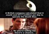 GE A British company calculated that it would cost $7.7 octillion per day to operate the Death Star. So you're telling me there's a chance..
