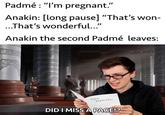 Padmé : "I'm pregnant." Anakin: [long pause] "That's won- ...That's wonderful..." Anakin the second Padmé leaves: SEX MANUAL DID I MISS A PAGE!? solid snark