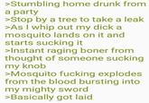 >Stumbling home drunk from a party >Stop by a tree to take a leak >As I whip out my d--- a mosquito lands on it and starts sucking it >Instant r----------- from thought of someone sucking my knob >Mosquito f------ explodes from the blood bursting into my mighty sword >Basically got laid