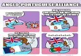 ANGLO-PORTUGUESE ALLIANCE: C'MERE, PORTUGAL LET'S BE ALLIES HEH, FOOLISH PORTUGAL I AM JUST USING YOU TO FIGHT MY ENEMIES HEH, FOOLISH ENGLAND. I AM JUST USING YOU TO FIGHT MY ENEMIES heheheheheh imgflip.com/C SPONSORED BY NICHOLAS ORCOBS THANKS FOR LIKING AND SHARING