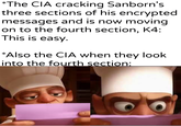 *The CIA cracking Sanborn's three sections of his encrypted messages and is now moving. on to the fourth section, K4: This is easy. *Also the CIA when they look into the fourth section: u/Khantlerpartesar