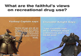 What are the faithful's views on recreational drug use? Yüzbaşi Captain says: Crusader Knight Says: "Some drugs are ok as long as they are taken within moderation and do not have a harmful effect on your mind or body. "I am currently high on 17 different illegal substances and I can HEAR GOD." made with mematic