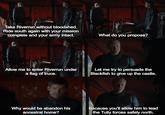 Take Riverrun without bloodshed. Ride south again with your mission complete and your army intact. What do you propose? Allow me to enter Riverrun under a flag of truce. Let me try to persuade the Blackfish to give up the castle. Why would he abandon his ancestral home? Because you'll allow him to lead the Tully forces safely north.