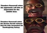 Theodore Roosevelt when his opponents call him an imperialist for the 3000th time: Theodore Roosevelt when the Boston Herald claimed that his kids tormented the Thanksgiving Turkey: