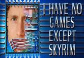 I HAVE NO GAMES EXCEPT SKYRIM
