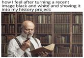 how I feel after turning a recent image black and white and shoving it into my history project: