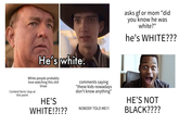 He's white. asks gf or mom "did you know he was white?" he's WHITE??? White people probably love watching this s--- Content farm/slop at this point Imao HE'S WHITE!?!?? comments saying "these kids nowadays don't know anything" NOBODY TOLD ME!!! HE'S NOT BLACK????