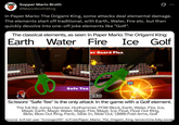 Supper Mario Broth @MarioBrothBlog 0 In Paper Mario: The Origami King, some attacks deal elemental damage. The elements start off traditional, with Earth, Water, Fire etc. but then quickly devolve into one-off joke elements like "Golf". The classical elements, as seen in Paper Mario: The Origami King: Earth Water Fire er Guard Plus Ice Golf 25 Safe Tee 8.50 Scissors' "Safe Tee" is the only attack in the game with a Golf element. The full list: Jump, Hammer, Hurlhammer, POW Block, Earth, Water, Fire, Ice, Magic Earth, Magic Water, Magic Fire, Magic Ice, Float, Float Out Ring, Blow, Blow Out Ring, Panic, Slide In, Slide Out, 1,000-Fold Arms, Golf Source: tcrf.net user "Scrooge200", tcrf.net/Paper Mario:_The_Origami_King, lancecirone.bsky.social