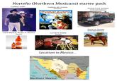 Norteño (Northern Mexicans) starter pack Cowboy outfit Cadetes de Linares [music] LOS CADETES DE LINARES De Lupe Tijerina y Rosendo Cantú Pickup truck (trokas) [transportation] Jesús Malverde RAMEX Carta Blanca, Tecate or Pacifico [beer] La Carne Asada [food] ARTA BLANCA CARTA BLANCA Location in Mexico... Arizona New Mexico Mexicali El Paso Tucson Juarez Puerto Peñasco. Heroica Nogales Ascensión Baja California Sonora Namiquipa Guaymas Navojoa Chihuaua Odessa UNITED STATES Saucillo Coahuila Hidalgo del Parral Monclova Texas New Braunfelse Laredo Horse or donkey [transportation] Dallas Corpus Christi Nuevo León Reynosa Los Mochis Pacific Ocean Lerdo Durango Saltillo Monterrey Sinaloa La Paz Durango Tamaulipas 100 Kilometers 100 Miles Mazatlán Northern Mexico Matehuala Gulf of Mexico The Bajío Pacific Coast Central Mexico