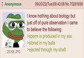 Anonymous SAD PEPE MD. Meme State University 28 KB JPG 09/20/22(Tue)09:43:08 No.70281658 I know nothing about biology but just off of pure observation I came to believe the following: >sperm is produced in my ass >stored in my balls >ejected through my shaft