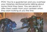 000 POV: You're a guardsman and you overhear your Astartes reinforcements talking about some thirst they have. You are about to offer them water from your canteen when they start looking at you like this:
