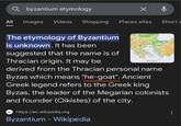 byzantium etymology All Images Videos Shopping Places sites Short v The etymology of Byzantium is unknown. It has been suggested that the name is of Thracian origin. It may be Bpasticn derived from the Thracian personal name Byzas which means "he-goat". Ancient Greek legend refers to the Greek king Byzas, the leader of the Megarian colonists and founder (Oikistes) of the city. w https://en.wikipedia.org Byzantium - Wikipedia
