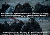 Now, dismount and kneel before me, surrender your army and proclaim me the true Lord of Winterfell and Warden of the North. I will pardon you for deserting the Night's Watch. I will pardon these treasonous lords for betraying my house.