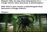 Player: OK, so my new character is a Forge Cleric who became a Warforged-- DM: Don't you mean a Warforged that became a Forge Cleric? Player: From the moment I understood the weakness of my flesh, it disgusted me.