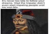 It's never too late to follow your dreams. Vlad the Impaler didn't even start impaling people until his mid-30s