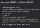 Anonymous 11/28/25(Fri)14:57:26 No.107361725 >be world's greatest hacker >about to hack into facebook so i can steal all the boomer memes and distribute them to the masses >go on grindr >"mark, 41" >"tech ceo and secret power bottom" >meet up at meta headquarters for mindblowing gay sex >copy his password onto a thumb drive while he's sucking my c--- Real hacking just isn't like it is in the movies.