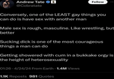 Andrew Tate ✔ @Cobratate Follow Conversely, one of the LEAST gay things you can do is have sex with another man Male sex is rough, masculine. Like wrestling, but better Sucking d--- is one of the most courageous things a man can do Getting showered with c-- in a b------ o--- is the height of heterosexuality 01:26 - 4/24/24 From Earth 1.4M Views 1.1K Reposts 981 Quotes