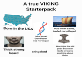 WASHINGTON MINNESOTA MONTANA NORTH DAKOTA A true VIKING Starterpack OREGON IDAHO SOUTH DAKOTA WYOMING WISCONSIN NEW YORK MICHIGAN ORI PENNSYLVANIA IOWA JERSEY NEBRASKA ANDIANA OHIO TELAWARE NEVADA ILLINOIS UTAH MEST MARYLAND DC COLORADO CALIFORNIA KANSAS MISSOURI VIRGINIA KENTUCKY NORTH CAROUNA TENNESSEE OKLAHOMA ARIZONA NEW MEXICO ARKANSAS SOUTH CAROLINA ALABAMA GEORGIA MISSISSIPPI HAWAII TEXAS LOUISIANA FLORIDA Born in the USA Has never sailed, traded nor pillaged Great Great Grandfather was Norwegian Thick strong beard cringelord Worships the old gods but never reads or learns anything about them