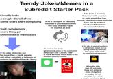 Usually lasts Trendy Jokes/Memes in a Subreddit Starter Pack a couple days Before some users start complaing Said complaining users likely get Downvoted in the masses If its a Circlejerk or Okbuddy subreddit it possibly becomes The only joke they have for months on end If its from a fandom thats currently popular or an irl event that has enough attention/meme material there will be endless remakes of the meme in various fandoms If the joke stretches out for more than a week, people will either complain a lot more or pretend to still find the joke funny As soon as the mods get involved, users in the comments either reply with "Literally 1984" or thank the mods which leads to the thankers getting insulted 75TH ANNIVERSARY = 1984 George Orwell If the joke is related to politics it will almost always end up getting locked by the mods then users would see it as some form of oppression When the joke dies off naturally there will either be some stragglers or people will act nostalgic for it after a couple months or a year