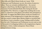 Often folks ask if Black Library books are ‘canon'. With Warhammer and Warhammer 40,000, the notion of canon is a fallacy. There are certainly established facts - the current Emperor is Karl-Franz, the Blood Angels have red armour, Commissar Yarrick defended Hades Hive during the Second Armageddon War. However, to suggest that anything else is non- canon is a disservice to the players and authors who participate in this world. To suggest that Black Library novels are somehow of lesser relevance to the background is to imply that every player who has created a unique Space Marine chapter or invented their own Elector Count is somehow wrong. Nothing could be further from the truth. Warhammer and Warhammer 40,000 exist as tens of thousands of overlapping realities in the imaginations of games developers, writers, readers and gamers. None of those interpretations is wrong.
