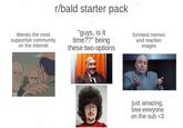 litteraly the most supportive community on the internet r/bald starter pack "guys, is it time??" being these two options funniest memes and reaction images just amazing, love everyone on the sub <3