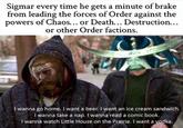 Sigmar every time he gets a minute of brake from leading the forces of Order against the powers of Chaos... or Death... Destruction... or other Order factions. wbetch I wanna go home. I want a beer. I want an ice cream sandwich. I wanna take a nap. I wanna read a comic book. I wanna watch Little House on the Prairie. I want a vodka.